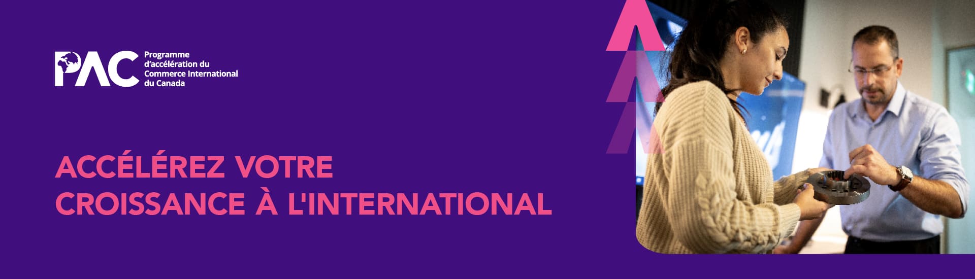 Image promotionnelle pour le Programme d'accélération du commerce international du Canada (PAC) sur un fond violet foncé. Le texte dit : « ACCÉLÉREZ VOTRE CROISSANCE À L'INTERNATIONAL ». Sur la droite, une femme et un homme se penchent sur un composant mécanique ou électronique qu'ils tiennent dans leurs mains.